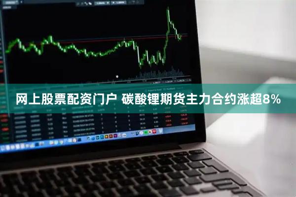 网上股票配资门户 碳酸锂期货主力合约涨超8%