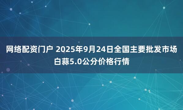 网络配资门户 2025年9月24日全国主要批发市场白蒜5.0公分价格行情