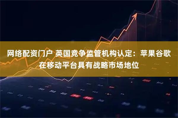 网络配资门户 英国竞争监管机构认定：苹果谷歌在移动平台具有战略市场地位