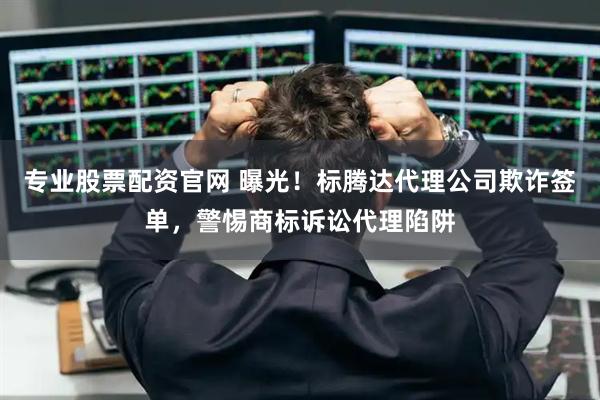 专业股票配资官网 曝光！标腾达代理公司欺诈签单，警惕商标诉讼代理陷阱