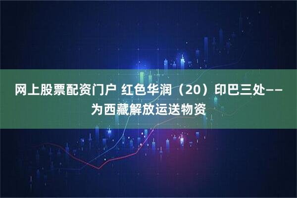 网上股票配资门户 红色华润（20）印巴三处——为西藏解放运送物资
