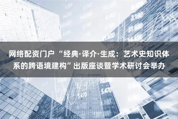 网络配资门户 “经典·译介·生成：艺术史知识体系的跨语境建构”出版座谈暨学术研讨会举办