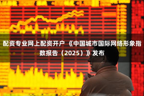 配资专业网上配资开户 《中国城市国际网络形象指数报告（2025）》发布
