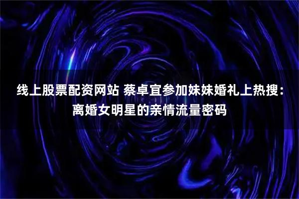 线上股票配资网站 蔡卓宜参加妹妹婚礼上热搜：离婚女明星的亲情流量密码