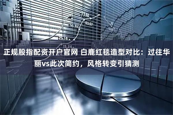 正规股指配资开户官网 白鹿红毯造型对比：过往华丽vs此次简约，风格转变引猜测