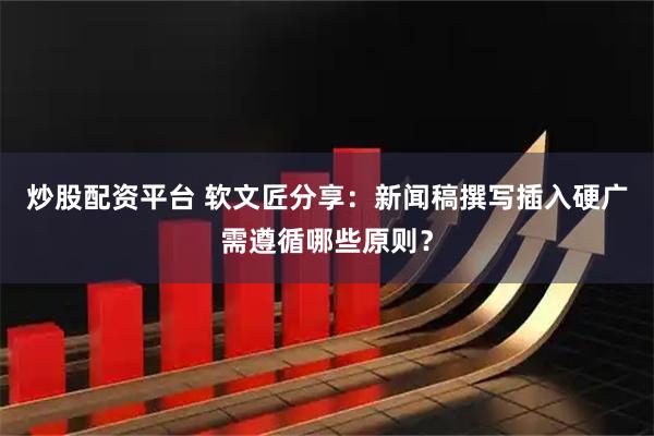 炒股配资平台 软文匠分享：新闻稿撰写插入硬广需遵循哪些原则？