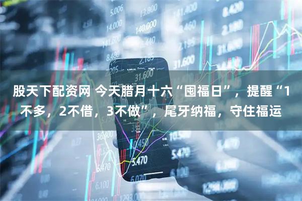 股天下配资网 今天腊月十六“囤福日”，提醒“1不多，2不借，3不做”，尾牙纳福，守住福运