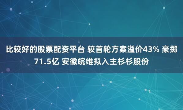 比较好的股票配资平台 较首轮方案溢价43% 豪掷71.5亿 安徽皖维拟入主杉杉股份