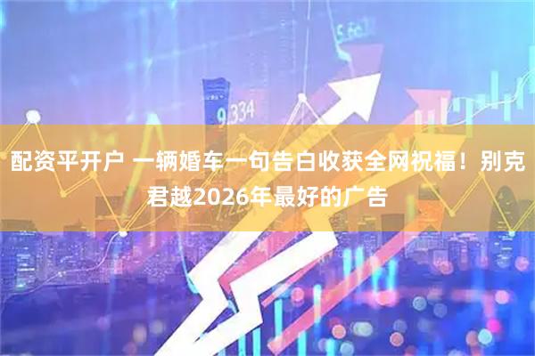 配资平开户 一辆婚车一句告白收获全网祝福！别克君越2026年最好的广告