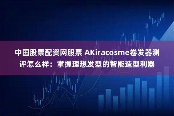 中国股票配资网股票 AKiracosme卷发器测评怎么样：掌握理想发型的智能造型利器