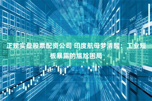 正规实盘股票配资公司 印度航母梦清醒：工业短板暴露的尴尬困局