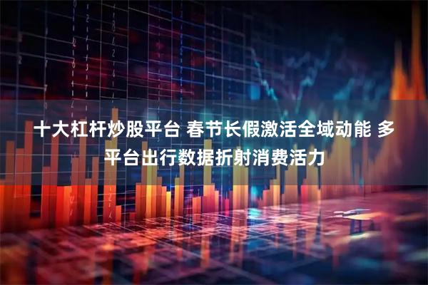 十大杠杆炒股平台 春节长假激活全域动能 多平台出行数据折射消费活力