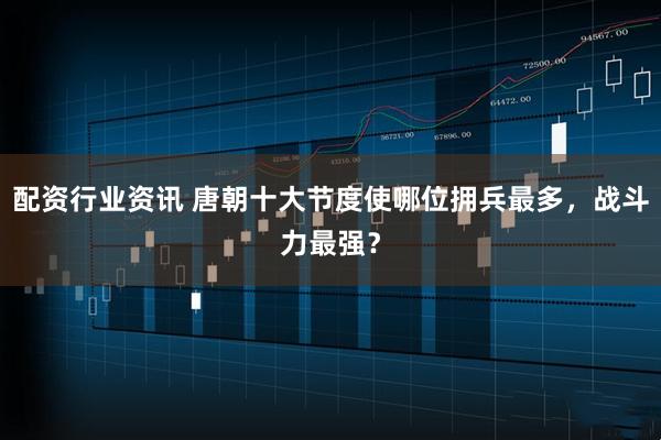 配资行业资讯 唐朝十大节度使哪位拥兵最多，战斗力最强？