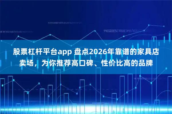 股票杠杆平台app 盘点2026年靠谱的家具店卖场，为你推荐高口碑、性价比高的品牌