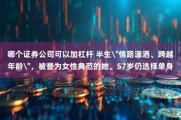 哪个证券公司可以加杠杆 半生＂情路潇洒、跨越年龄＂，被誉为女性典范的她，57岁仍选择单身