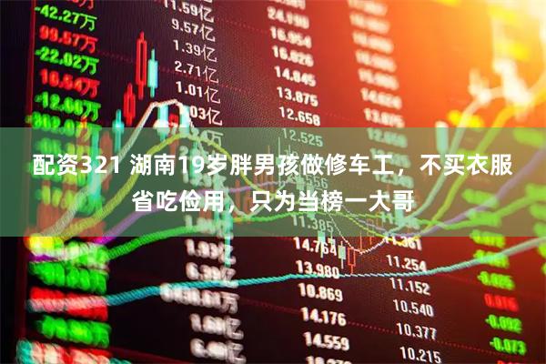 配资321 湖南19岁胖男孩做修车工，不买衣服省吃俭用，只为当榜一大哥