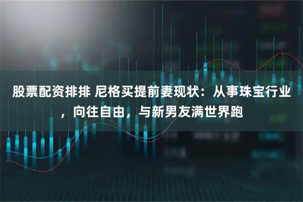 股票配资排排 尼格买提前妻现状：从事珠宝行业，向往自由，与新男友满世界跑