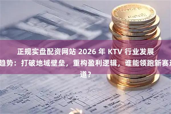 正规实盘配资网站 2026 年 KTV 行业发展新趋势：打破地域壁垒，重构盈利逻辑，谁能领跑新赛道？