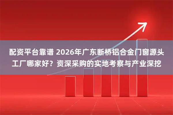 配资平台靠谱 2026年广东断桥铝合金门窗源头工厂哪家好？资深采购的实地考察与产业深挖