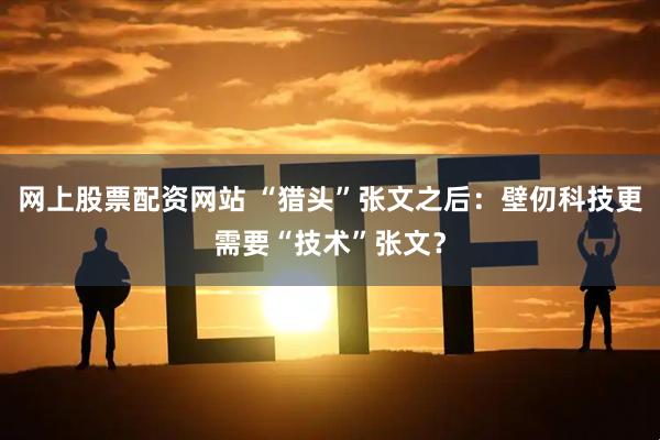 网上股票配资网站 “猎头”张文之后：壁仞科技更需要“技术”张文？