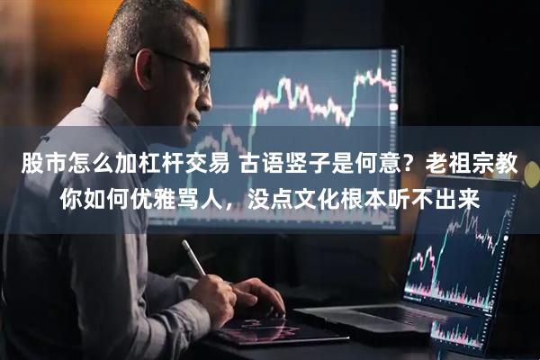 股市怎么加杠杆交易 古语竖子是何意？老祖宗教你如何优雅骂人，没点文化根本听不出来