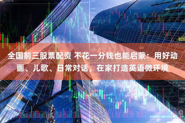 全国前三股票配资 不花一分钱也能启蒙：用好动画、儿歌、日常对话，在家打造英语微环境