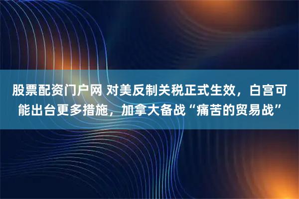 股票配资门户网 对美反制关税正式生效，白宫可能出台更多措施，加拿大备战“痛苦的贸易战”