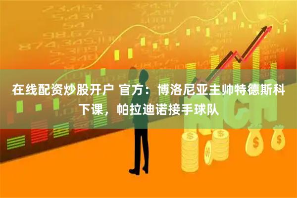 在线配资炒股开户 官方：博洛尼亚主帅特德斯科下课，帕拉迪诺接手球队