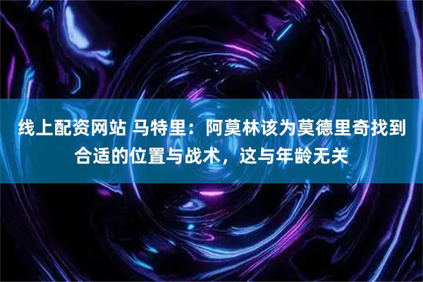 线上配资网站 马特里：阿莫林该为莫德里奇找到合适的位置与战术，这与年龄无关