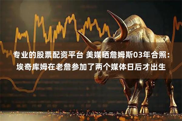 专业的股票配资平台 美媒晒詹姆斯03年合照：埃奇库姆在老詹参加了两个媒体日后才出生